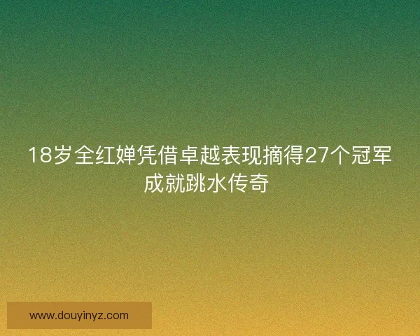 18岁全红婵凭借卓越表现摘得27个冠军成就跳水传奇 