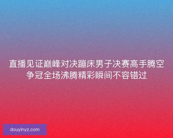 直播见证巅峰对决蹦床男子决赛高手腾空争冠全场沸腾精彩瞬间不容错过